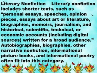 Literary Nonfiction Literary nonfiction
includes shorter texts, such as
“personal essays, speeches, opinion
pieces, essays about art or literature,
biographies, memoirs, journalism, and
historical, scientific, technical, or
economic accounts (including digital
sources) written for a broad audience.”
Autobiographies, biographies, other
narrative nonfiction, informational
picture books, and informational poetry
often fit into this category.
 