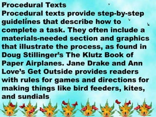 Procedural Texts
Procedural texts provide step-by-step
guidelines that describe how to
complete a task. They often include a
materials-needed section and graphics
that illustrate the process, as found in
Doug Stillinger’s The Klutz Book of
Paper Airplanes. Jane Drake and Ann
Love’s Get Outside provides readers
with rules for games and directions for
making things like bird feeders, kites,
and sundials
 