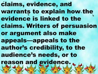 claims, evidence, and
warrants to explain how the
evidence is linked to the
claims. Writers of persuasion
or argument also make
appeals—appeals to the
author’s credibility, to the
audience’s needs, or to
reason and evidence.
 
