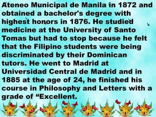Ateneo Municipal de Manila in 1872 and
obtained a bachelor's degree with
highest honors in 1876. He studied
medicine at the University of Santo
Tomas but had to stop because he felt
that the Filipino students were being
discriminated by their Dominican
tutors. He went to Madrid at
Universidad Central de Madrid and in
1885 at the age of 24, he finished his
course in Philosophy and Letters with a
grade of “Excellent.
 