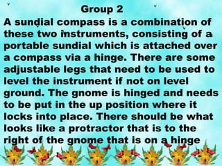 Group 2
A sundial compass is a combination of
these two instruments, consisting of a
portable sundial which is attached over
a compass via a hinge. There are some
adjustable legs that need to be used to
level the instrument if not on level
ground. The gnome is hinged and needs
to be put in the up position where it
locks into place. There should be what
looks like a protractor that is to the
right of the gnome that is on a hinge
 