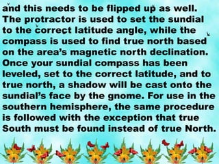 and this needs to be flipped up as well.
The protractor is used to set the sundial
to the correct latitude angle, while the
compass is used to find true north based
on the area’s magnetic north declination.
Once your sundial compass has been
leveled, set to the correct latitude, and to
true north, a shadow will be cast onto the
sundial’s face by the gnome. For use in the
southern hemisphere, the same procedure
is followed with the exception that true
South must be found instead of true North.
 