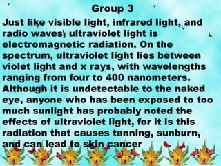 Group 3
Just like visible light, infrared light, and
radio waves, ultraviolet light is
electromagnetic radiation. On the
spectrum, ultraviolet light lies between
violet light and x rays, with wavelengths
ranging from four to 400 nanometers.
Although it is undetectable to the naked
eye, anyone who has been exposed to too
much sunlight has probably noted the
effects of ultraviolet light, for it is this
radiation that causes tanning, sunburn,
and can lead to skin cancer
 