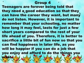 Group 4
Teenagers are forever being told that
they need a good education so that they
can have the career they want, but many
do not listen. However, it is important to
remember that your schooling, no matter
how long it may feel, lasts for just a few
short years compared to the rest of your
life ahead of you. Therefore, it is better to
sacrifice a little bit of fun now so that you
can find happiness in later life, as you
will be happier if you can do a job that
you enjoy and afford to do the things you
want.
 