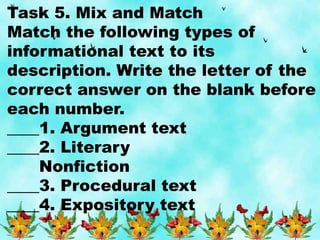 Task 5. Mix and Match
Match the following types of
informational text to its
description. Write the letter of the
correct answer on the blank before
each number.
____1. Argument text
____2. Literary
Nonfiction
____3. Procedural text
____4. Expository text
 