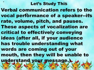 Let’s Study This
Verbal communication refers to the
vocal performance of a speaker--its
rate, volume, pitch, and pauses.
These aspects of vocalization are
critical to effectively conveying
ideas (after all, if your audience
has trouble understanding what
words are coming out of your
mouth, then they will be unable to
understand your message.)
 