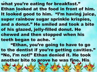 what you’re eating for breakfast.”
Ethan looked at the food in front of him.
It looked good to him. “I’m having juice,
super rainbow sugar sprinkle krispies,
and a donut.” He smiled and took a bite
of his glazed, jelly-filled donut. He
chewed and then stopped when his
teeth began to ache. “
“Ethan, you’re going to have to go
to the dentist if you’re getting cavities.”
“No, I’m not!” Ethan denied it. He took
another bite to prove he was fine. His
 