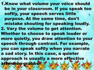 1.Know what volume your voice should
be in your classroom. If you speak too
softly, your speech serves little
purpose. At the same time, don't
mistake shouting for speaking loudly.
2. Vary the volume to get attention.
Whether to choose to speak louder or
more quietly, you draw attention to your
speech through contrast. For example,
you can speak softly when you narrate
a sad story. In this case, a quieter
approach is usually a more effective
attention-grabber.
 