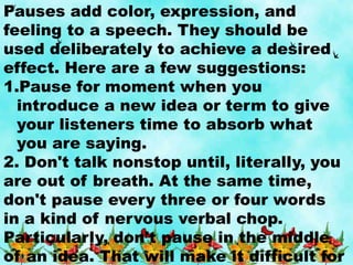 Pauses add color, expression, and
feeling to a speech. They should be
used deliberately to achieve a desired
effect. Here are a few suggestions:
1.Pause for moment when you
introduce a new idea or term to give
your listeners time to absorb what
you are saying.
2. Don't talk nonstop until, literally, you
are out of breath. At the same time,
don't pause every three or four words
in a kind of nervous verbal chop.
Particularly, don't pause in the middle
of an idea. That will make it difficult for
 