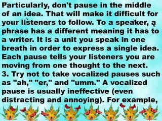 Particularly, don't pause in the middle
of an idea. That will make it difficult for
your listeners to follow. To a speaker, a
phrase has a different meaning it has to
a writer. It is a unit you speak in one
breath in order to express a single idea.
Each pause tells your listeners you are
moving from one thought to the next.
3. Try not to take vocalized pauses such
as "ah," "er," and "umm." A vocalized
pause is usually ineffective (even
distracting and annoying). For example,
 