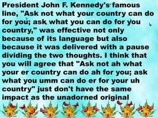 President John F. Kennedy's famous
line, "Ask not what your country can do
for you; ask what you can do for you
country," was effective not only
because of its language but also
because it was delivered with a pause
dividing the two thoughts. I think that
you will agree that "Ask not ah what
your er country can do ah for you; ask
what you umm can do er for your uh
country" just don't have the same
impact as the unadorned original
 