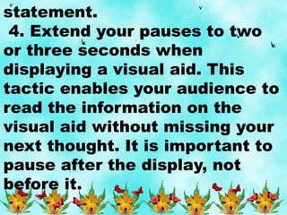 statement.
4. Extend your pauses to two
or three seconds when
displaying a visual aid. This
tactic enables your audience to
read the information on the
visual aid without missing your
next thought. It is important to
pause after the display, not
before it.
 