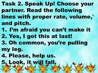 Task 2. Speak Up! Choose your
partner. Read the following
lines with proper rate, volume,
and pitch.
1. I’m afraid you can’t make it
2. Yes, I got this at last!
3. Oh common, you’re pulling
my leg.
4. Please, help us.
5. Look, it will fall.
 
