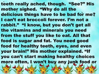 teeth really ached, though. “See?” His
mother sighed. “Why do all the
delicious things have to be bad for me?
I can’t eat broccoli forever. I’m not a
rabbit.” “I know, but you don’t get all
the vitamins and minerals you need
from the stuff you like to eat. All that
food is sugar and fat. You need good
food for healthy teeth, eyes, and even
your brain!” His mother explained. “If
you can’t start making healthy choices
more often, I won’t buy any junk food or
 
