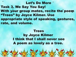 Let’s Do More
Task 3. We Say You Say!
With your group mates, recite the poem
“Trees” by Joyce Kilmer. Use
appropriate style of speaking, gestures,
rate, and volume.
Trees
by Joyce Kilmer
I think that I shall never see
A poem as lovely as a tree.
 