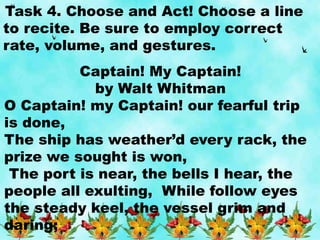 Task 4. Choose and Act! Choose a line
to recite. Be sure to employ correct
rate, volume, and gestures.
Captain! My Captain!
by Walt Whitman
O Captain! my Captain! our fearful trip
is done,
The ship has weather’d every rack, the
prize we sought is won,
The port is near, the bells I hear, the
people all exulting, While follow eyes
the steady keel, the vessel grim and
daring;
 