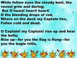 While follow eyes the steady keel, the
vessel grim and daring;
But O heart! heart! heart!
O the bleeding drops of red,
Where on the deck my Captain lies,
Fallen cold and dead.
O Captain! my Captain! rise up and hear
the bells;
Rise up—for you the flag is flung—for
you the bugle trills,
 