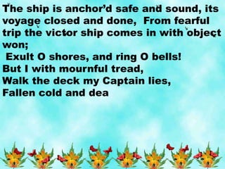 The ship is anchor’d safe and sound, its
voyage closed and done, From fearful
trip the victor ship comes in with object
won;
Exult O shores, and ring O bells!
But I with mournful tread,
Walk the deck my Captain lies,
Fallen cold and dea
 