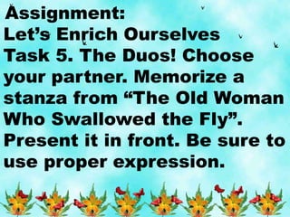 Assignment:
Let’s Enrich Ourselves
Task 5. The Duos! Choose
your partner. Memorize a
stanza from “The Old Woman
Who Swallowed the Fly”.
Present it in front. Be sure to
use proper expression.
 