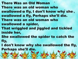 There Was an Old Woman
There was an old woman who
swallowed a fly, I don't know why she
swallowed a fly, Perhaps she'll die.
There was an old woman who
swallowed a spider,
That wriggled and jiggled and tickled
inside her,
She swallowed the spider to catch the
fly,
I don't know why she swallowed the fly,
Perhaps she'll die.
 