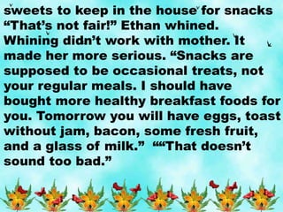 sweets to keep in the house for snacks
“That’s not fair!” Ethan whined.
Whining didn’t work with mother. It
made her more serious. “Snacks are
supposed to be occasional treats, not
your regular meals. I should have
bought more healthy breakfast foods for
you. Tomorrow you will have eggs, toast
without jam, bacon, some fresh fruit,
and a glass of milk.” ““That doesn’t
sound too bad.”
 
