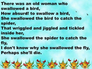 There was an old woman who
swallowed a bird,
How absurd! to swallow a bird,
She swallowed the bird to catch the
spider,
That wriggled and jiggled and tickled
inside her,
She swallowed the spider to catch the
fly,
I don't know why she swallowed the fly,
Perhaps she'll die.
 