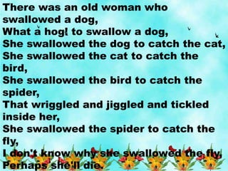 There was an old woman who
swallowed a dog,
What a hog! to swallow a dog,
She swallowed the dog to catch the cat,
She swallowed the cat to catch the
bird,
She swallowed the bird to catch the
spider,
That wriggled and jiggled and tickled
inside her,
She swallowed the spider to catch the
fly,
I don't know why she swallowed the fly,
Perhaps she'll die.
 