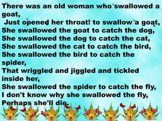 There was an old woman who swallowed a
goat,
Just opened her throat! to swallow a goat,
She swallowed the goat to catch the dog,
She swallowed the dog to catch the cat,
She swallowed the cat to catch the bird,
She swallowed the bird to catch the
spider,
That wriggled and jiggled and tickled
inside her,
She swallowed the spider to catch the fly,
I don't know why she swallowed the fly,
Perhaps she'll die.
 