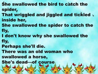 She swallowed the bird to catch the
spider,
That wriggled and jiggled and tickled
inside her,
She swallowed the spider to catch the
fly,
I don't know why she swallowed the
fly,
Perhaps she'll die.
There was an old woman who
swallowed a horse,
She's dead—of course
 