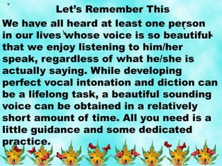 Let’s Remember This
We have all heard at least one person
in our lives whose voice is so beautiful
that we enjoy listening to him/her
speak, regardless of what he/she is
actually saying. While developing
perfect vocal intonation and diction can
be a lifelong task, a beautiful sounding
voice can be obtained in a relatively
short amount of time. All you need is a
little guidance and some dedicated
practice.
 