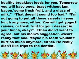 healthy breakfast foods for you. Tomorrow
you will have eggs, toast without jam,
bacon, some fresh fruit, and a glass of
milk.” “That doesn’t sound too bad.” “I’m
not going to put all these sweets in your
lunch anymore, either. You will get yogurt,
raisins, or fresh fruit for your dessert in
your lunch, okay?” Ethan didn’t want to
agree, but his mom’s suggestion wasn’t
really that bad. Maybe his teeth wouldn’t
hurt so much anymore, either. He really
didn’t like trips to the dentist.
 