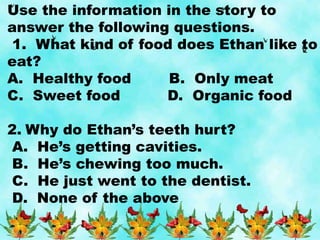 Use the information in the story to
answer the following questions.
1. What kind of food does Ethan like to
eat?
A. Healthy food B. Only meat
C. Sweet food D. Organic food
2. Why do Ethan’s teeth hurt?
A. He’s getting cavities.
B. He’s chewing too much.
C. He just went to the dentist.
D. None of the above
 
