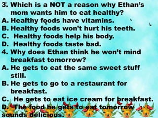 3. Which is a NOT a reason why Ethan’s
mom wants him to eat healthy?
A. Healthy foods have vitamins.
B. Healthy foods won’t hurt his teeth.
C. Healthy foods help his body.
D. Healthy foods taste bad.
4. Why does Ethan think he won’t mind
breakfast tomorrow?
A. He gets to eat the same sweet stuff
still.
B. He gets to go to a restaurant for
breakfast.
C. He gets to eat ice cream for breakfast.
D. The food he gets to eat tomorrow
sounds delicious.
 