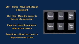 Ctrl + Home - Move to the top of
a document
Ctrl - End - Move the cursor to
the end of a document
Page Up - Move the cursor or
page up one screen
Page Down - Move the cursor or
page down one screen
 