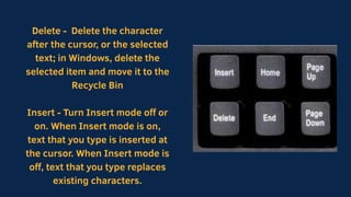 Delete - Delete the character
after the cursor, or the selected
text; in Windows, delete the
selected item and move it to the
Recycle Bin
Insert - Turn Insert mode off or
on. When Insert mode is on,
text that you type is inserted at
the cursor. When Insert mode is
off, text that you type replaces
existing characters.
 