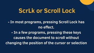 ScrLk or Scroll Lock
- In most programs, pressing Scroll Lock has
no effect.
- In a few programs, pressing these keys
causes the document to scroll without
changing the position of the cursor or selection
 
