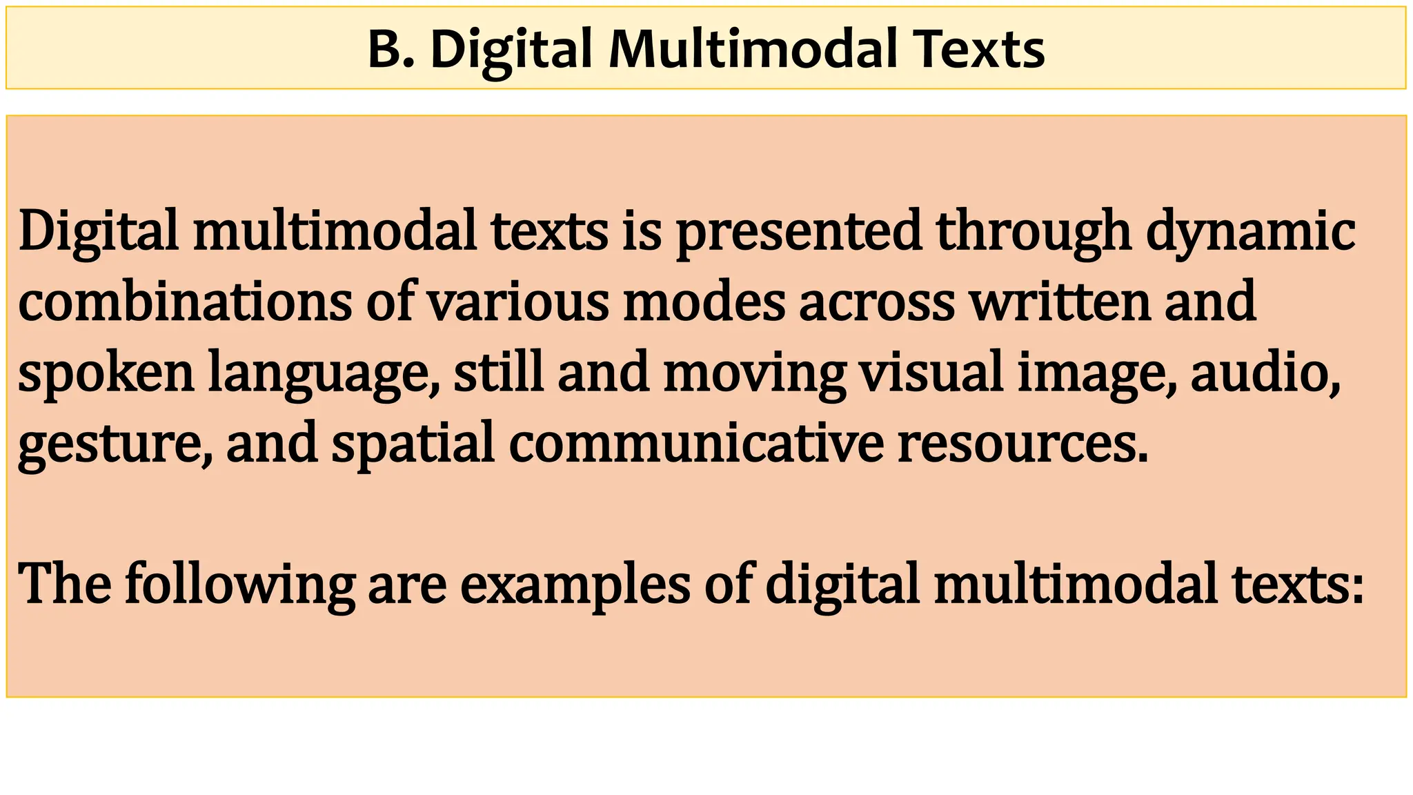 B. Digital Multimodal Texts
Digital multimodal texts is presented through dynamic
combinations of various modes across written and
spoken language, still and moving visual image, audio,
gesture, and spatial communicative resources.
The following are examples of digital multimodal texts:
 