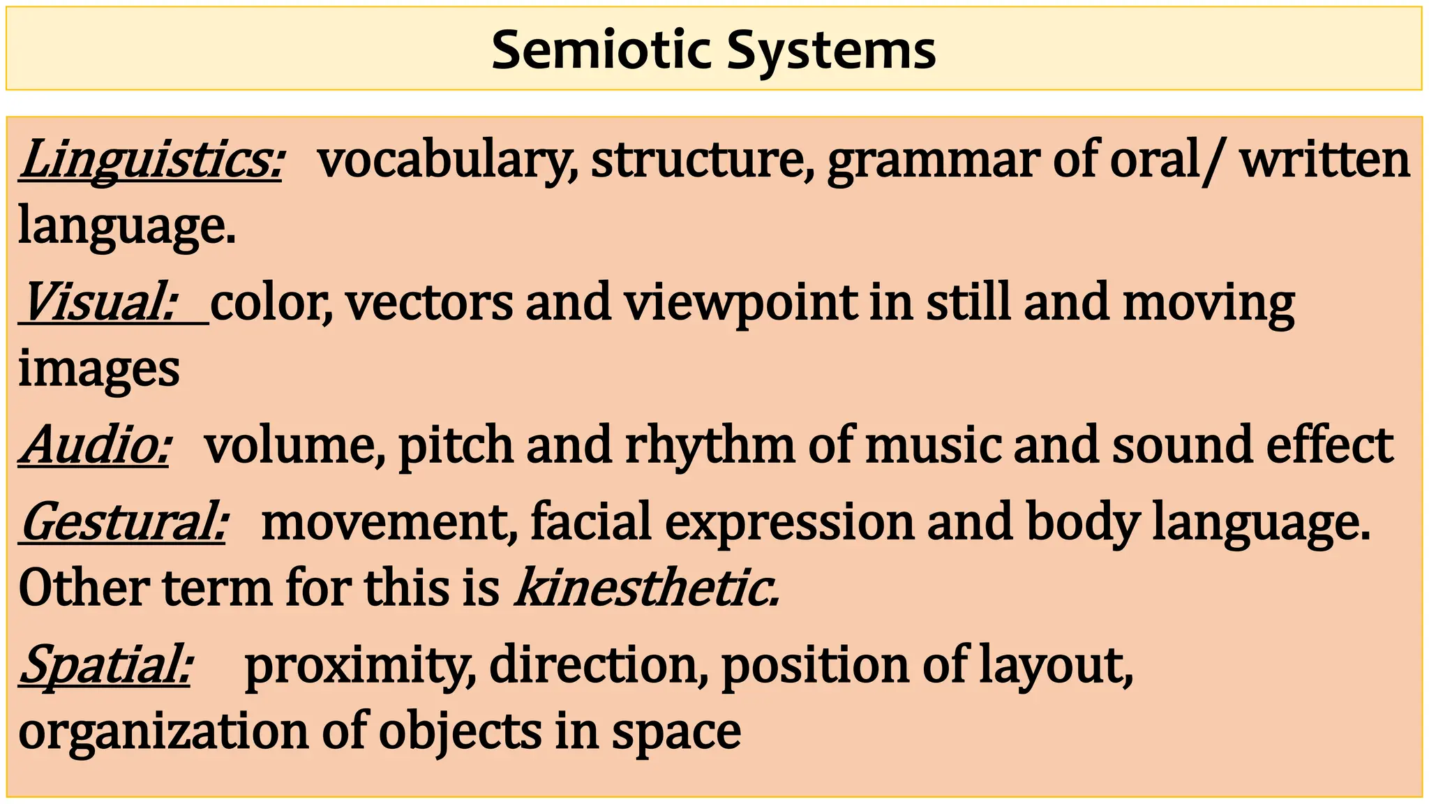 Semiotic Systems
Linguistics: vocabulary, structure, grammar of oral/ written
language.
Visual: color, vectors and viewpoint in still and moving
images
Audio: volume, pitch and rhythm of music and sound effect
Gestural: movement, facial expression and body language.
Other term for this is kinesthetic.
Spatial: proximity, direction, position of layout,
organization of objects in space
 