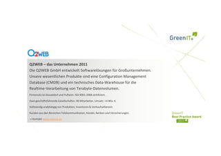 Q2WEB – das Unternehmen 2011
Die Q2WEB GmbH entwickelt Softwarelösungen für Großunternehmen.
Unsere wesentlichen Produkte sind eine Configuration Management
Database (CMDB) und ein technisches Data-Warehouse für die
Realtime-Verarbeitung von Terabyte-Datenvolumen.
Firmensitz ist Düsseldorf und Pulheim. ISO 9001-2008 zertifiziert.

Zwei geschäftsführende Gesellschafter, 40 Mitarbeiter, Umsatz >4 Mio. €.

Vollständig unabhängig von Produkten, Investoren & Verkaufsallianzen.

Kunden aus den Bereichen Telekommunikation, Handel, Banken und Versicherungen.

-> Kontakt: www.q2web.de
 