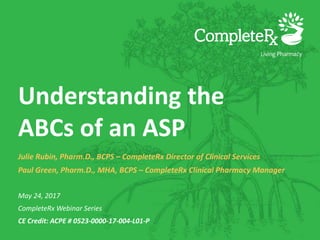 Understanding the
ABCs of an ASP
Julie Rubin, Pharm.D., BCPS – CompleteRx Director of Clinical Services
Paul Green, Pharm.D., MHA, BCPS – CompleteRx Clinical Pharmacy Manager
May 24, 2017
CompleteRx Webinar Series
CE Credit: ACPE # 0523-0000-17-004-L01-P
 