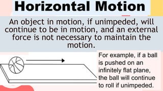 An object in motion, if unimpeded, will
continue to be in motion, and an external
force is not necessary to maintain the
motion.
Horizontal Motion
For example, if a ball
is pushed on an
infinitely flat plane,
the ball will continue
to roll if unimpeded.
 