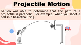 Galileo was able to determine that the path of a
projectile is parabolic. For example, when you shoot a
ball in a basketball ring.
Projectile Motion
 