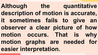 Although the quantitative
description of motion is accurate,
it sometimes fails to give an
observer a clear picture of how
motion occurs. That is why
motion graphs are needed for
easier interpretation.
 