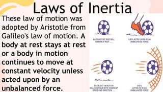 Laws of Inertia
These law of motion was
adopted by Aristotle from
Galileo's law of motion. A
body at rest stays at rest
or a body in motion
continues to move at
constant velocity unless
acted upon by an
unbalanced force.
 