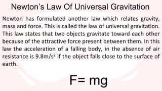 Newton’s Law Of Universal Gravitation
Newton has formulated another law which relates gravity,
mass and force. This is called the law of universal gravitation.
This law states that two objects gravitate toward each other
because of the attractive force present between them. In this
law the acceleration of a falling body, in the absence of air
resistance is 9.8m/s2 if the object falls close to the surface of
earth.
F= mg
 