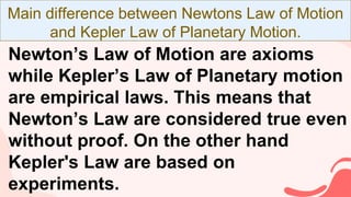 Main difference between Newtons Law of Motion
and Kepler Law of Planetary Motion.
Newton’s Law of Motion are axioms
while Kepler’s Law of Planetary motion
are empirical laws. This means that
Newton’s Law are considered true even
without proof. On the other hand
Kepler's Law are based on
experiments.
 
