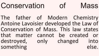 Conservation of Mass
The father of Modern Chemistry
Antoine Lavoisier developed the Law of
Conservation of Mass. This law states
that matter cannot be created or
destroyed, only changed into
something else.
 