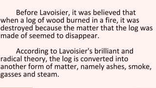 Before Lavoisier, it was believed that
when a log of wood burned in a fire, it was
destroyed because the matter that the log was
made of seemed to disappear.
According to Lavoisier's brilliant and
radical theory, the log is converted into
another form of matter, namely ashes, smoke,
gasses and steam.
 