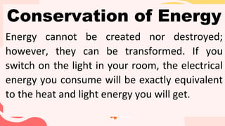 Conservation of Energy
Energy cannot be created nor destroyed;
however, they can be transformed. If you
switch on the light in your room, the electrical
energy you consume will be exactly equivalent
to the heat and light energy you will get.
 