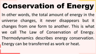 Conservation of Energy
In other words, the total amount of energy in the
universe changes, it never disappears but it
changes from one form to another. This is what
we call The Law of Conservation of Energy.
Thermodynamics describes energy conservation.
Energy can be transferred as work or heat.
 